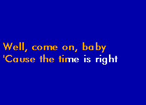 We, come on, baby

'Cause the time is right