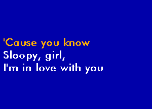 'Ca use you know

Sloopy, girl,
I'm in love with you