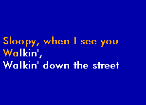 Sloopy, when I see you

Wolkin',
Walkin' down the street