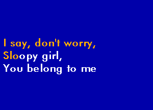 I say, don't worry,

Sloopy girl,
You belong to me