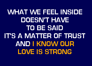 WHAT WE FEEL INSIDE
DOESN'T HAVE
TO BE SAID
ITS A MATTER OF TRUST
AND I KNOW OUR
LOVE IS STRONG