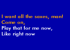 I want 0 the sexes, man!
Come on,

Play that tor me now,
Like right now