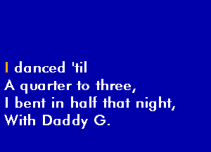 I do nced 'iil

A quarter to three,
I bent in half that night,
With Daddy G.
