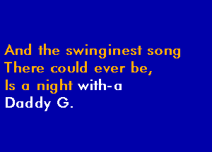 And the swinginesf song
There could ever be,

Is a night wifh-o
Daddy G.