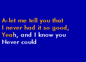 A-Ief me tell you that
I never had it so good,

Yeah, and I know you
Never could