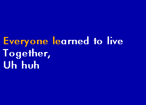 Everyone learned to live

Together,
Uh huh