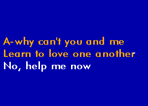 A-why can't you and me

Learn to love one another
No, help me now