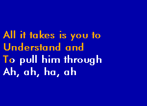 All it takes is you to
Understand and

To pull him through
Ah, ah, ha, ah