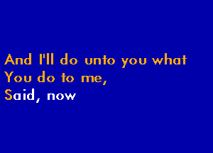 And I'll do unto you what

You do to me,
Said, now