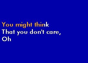 You mig hi think

That you don't care,

Oh