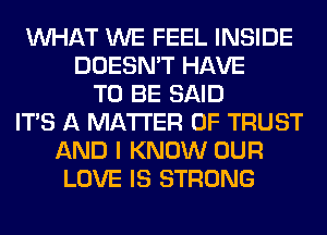 WHAT WE FEEL INSIDE
DOESN'T HAVE
TO BE SAID
ITS A MATTER OF TRUST
AND I KNOW OUR
LOVE IS STRONG