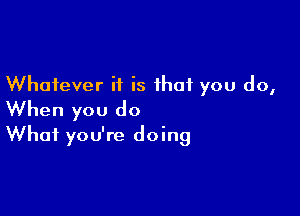 Whatever it is that you do,

When you do
What you're doing