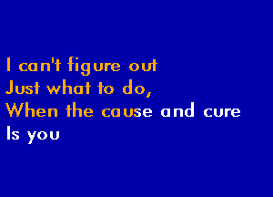 I can't figure out
Just what to do,

When the cause and cure
Is you