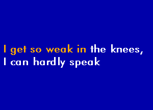 I get so weak in the knees,

I can hardly speak