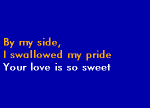 By my side,

I swallowed my pride
Your love is so sweet