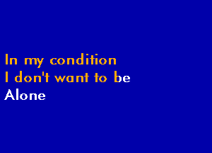 In my condition

I don't want to be
Alone