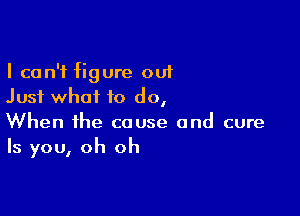 I can't figure out
Just what to do,

When the cause and cure
Is you, oh oh