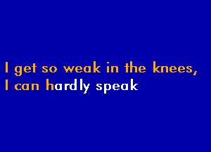 I get so weak in the knees,

I can hardly speak