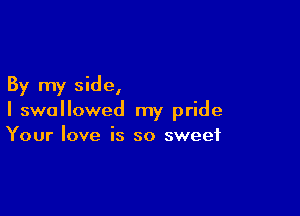 By my side,

I swallowed my pride
Your love is so sweet