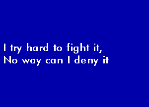 I try hard to fight it,

No way can I deny it