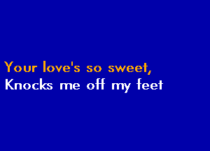 Your Iove's so sweet,

Knocks me 0H my feet