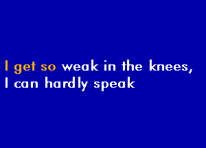 I get so weak in the knees,

I can hardly speak