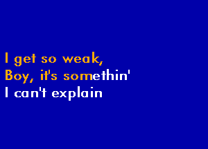 I get so weak,

Boy, ifs somethin'
I can't explain