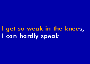 I get so weak in the knees,

I can hardly speak