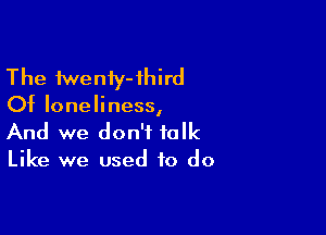 The fweniy-ihird
Of loneliness,

And we don't talk
Like we used to do