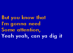 But you know that
I'm gonna need

Some aftenfion,
Yeah yeah, can ya dig it