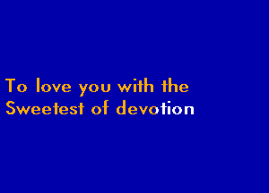 To love you with the

Sweetest of devotion