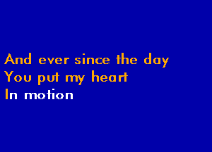And ever since the day

You put my heart
In motion