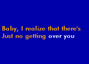 Ba by, I realize that there's

Just no geifing over you