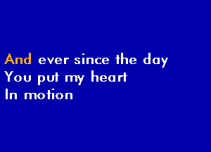 And ever since the day

You put my heart
In motion