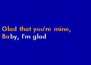 Glad that you're mine,

Ba by, I'm glad