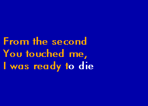 From the second

You touched me,
I was ready to die