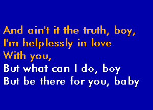 And ain't if he truth, boy,
I'm helplessly in love

With you,
But what can I do, boy
But be there for you, be by