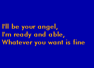 I'll be your angel,

I'm ready and able,
Whatever you want is fine