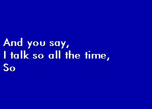 And you say,

I talk so all the time,
So