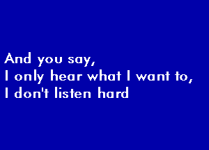 And you say,

I only hear what I want to,
I don't listen hard