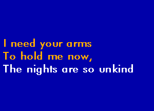 I need your arms

To hold me now,
The nights are so unkind