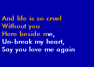 And life is so cruel
Without you

Here beside me,
Un-breok my heart,
Say you love me again