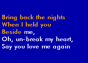 Bring back he nights
When I held you

Beside me,

Oh, un-breok my heart,
Say you love me again