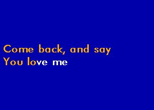 Come back, and say

You love me