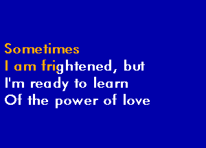 Sometimes
I am frightened, bu1

I'm ready to learn
Of the power of love