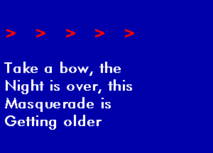 Take a bow, the

Night is over, this
Masquerade is
Gefting older