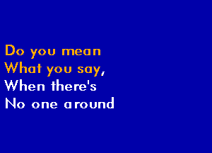 Do you mean
Whai you say,

When there's

No one a round