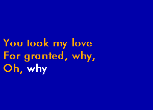 You took my love

For granted, why,
Oh, why