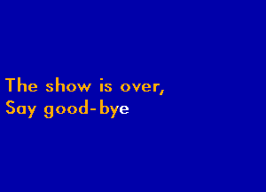The show is over,

Say good-bye