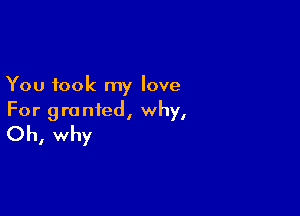 You took my love

For granted, why,
Oh, why